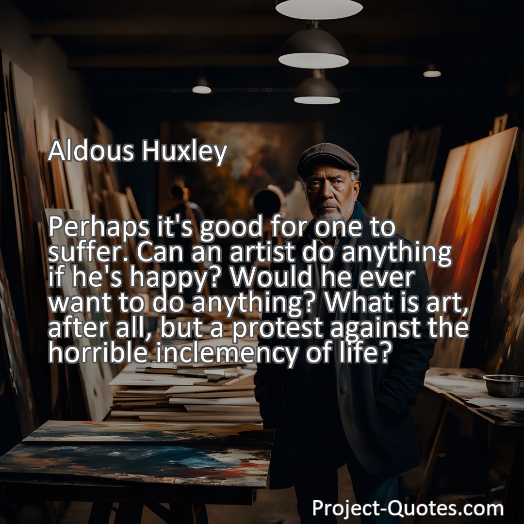 Freely Shareable Quote Image Perhaps it's good for one to suffer. Can an artist do anything if he's happy? Would he ever want to do anything? What is art, after all, but a protest against the horrible inclemency of life?