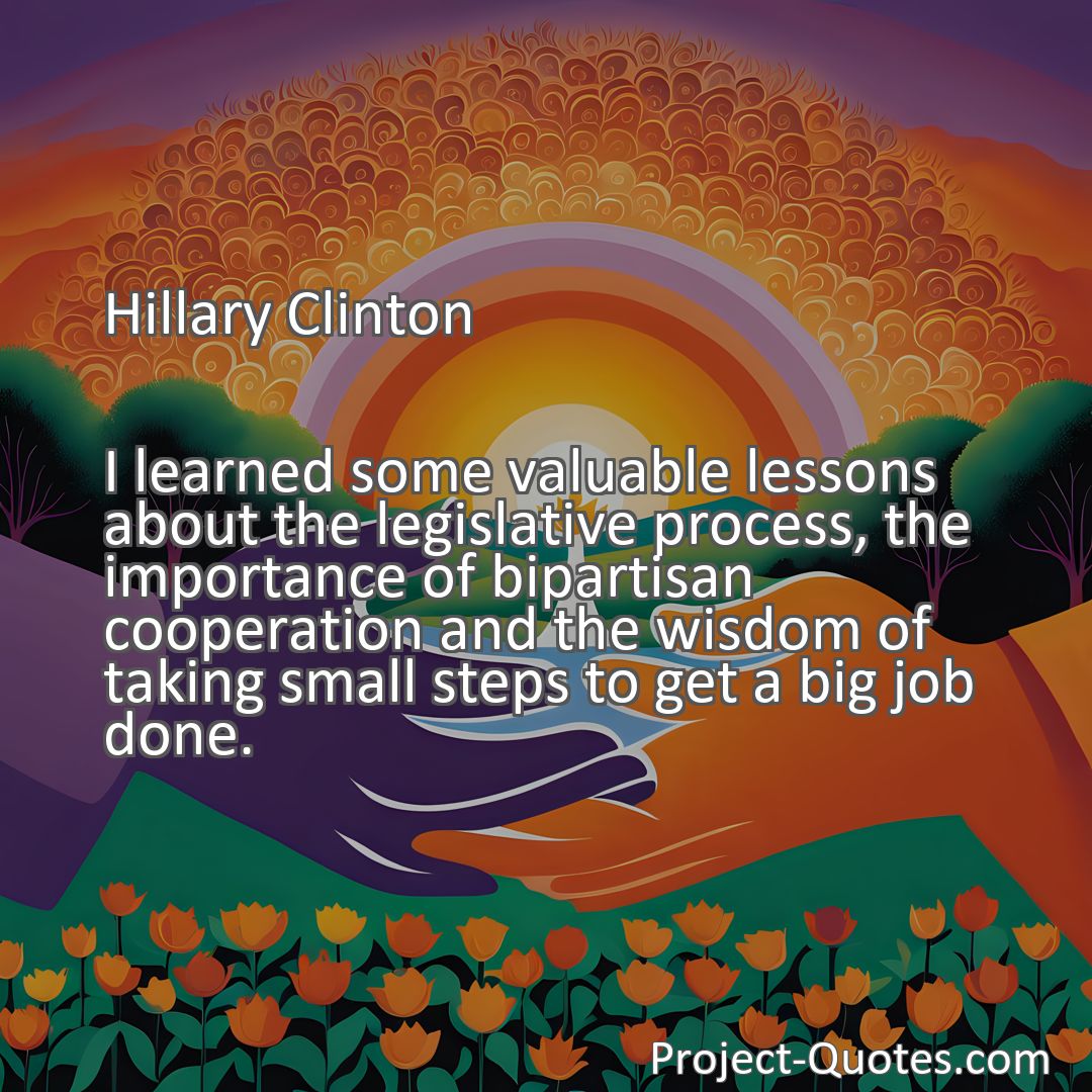 Freely Shareable Quote Image I learned some valuable lessons about the legislative process, the importance of bipartisan cooperation and the wisdom of taking small steps to get a big job done.