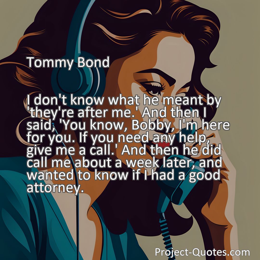 Freely Shareable Quote Image I don't know what he meant by 'they're after me.' And then I said, 'You know, Bobby, I'm here for you. If you need any help, give me a call.' And then he did call me about a week later, and wanted to know if I had a good attorney.