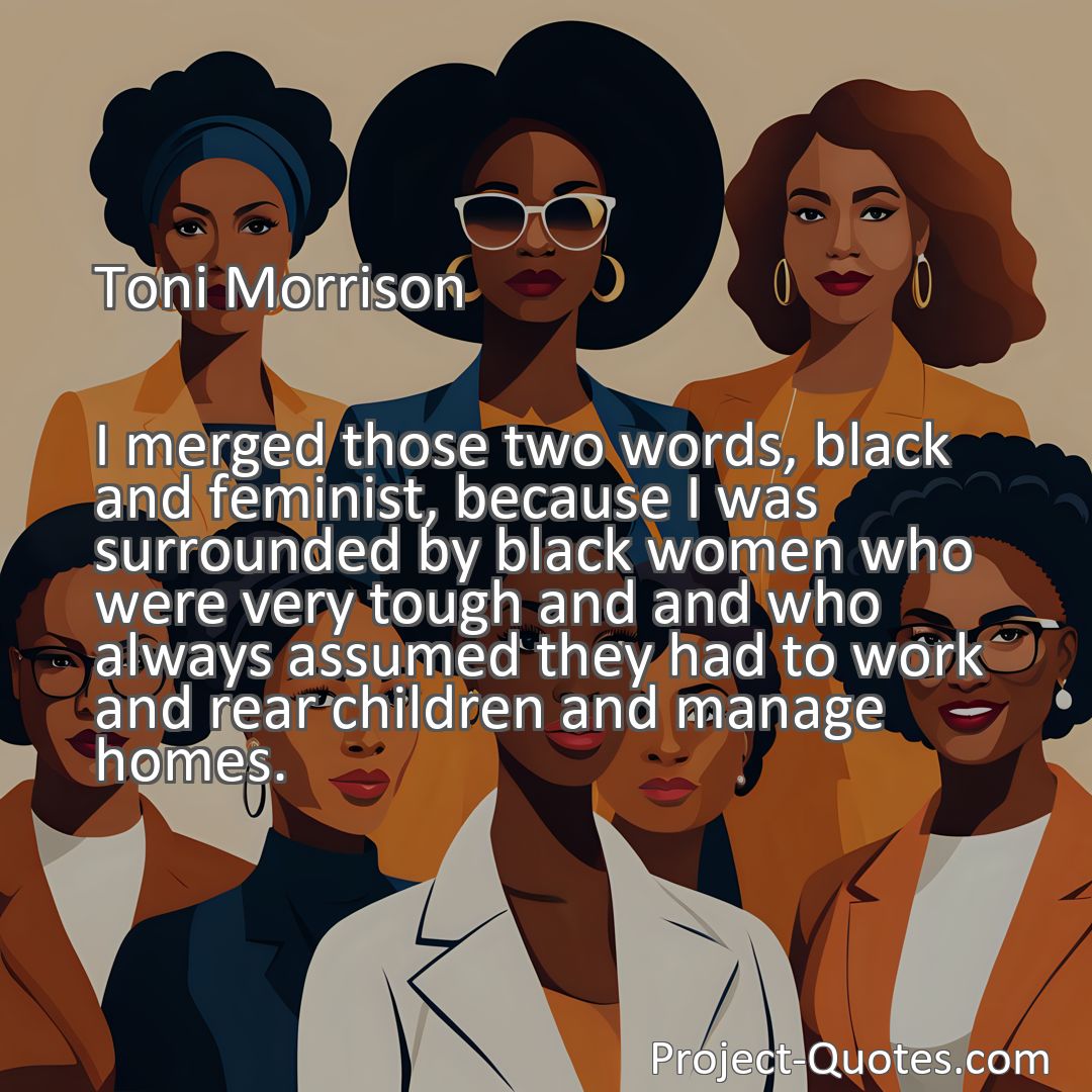 Freely Shareable Quote Image I merged those two words, black and feminist, because I was surrounded by black women who were very tough and and who always assumed they had to work and rear children and manage homes.