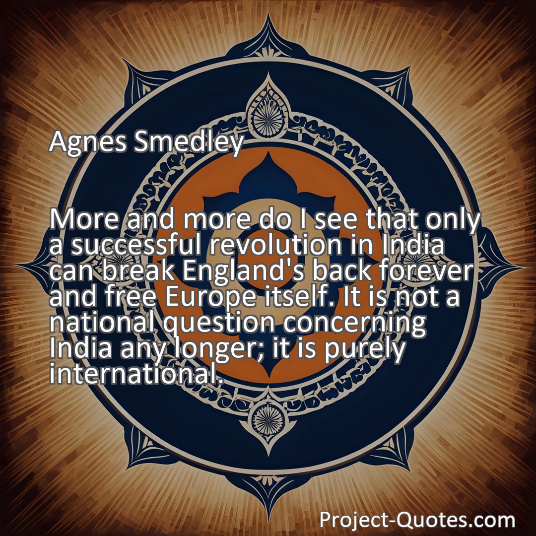 Freely Shareable Quote Image More and more do I see that only a successful revolution in India can break England's back forever and free Europe itself. It is not a national question concerning India any longer; it is purely international.