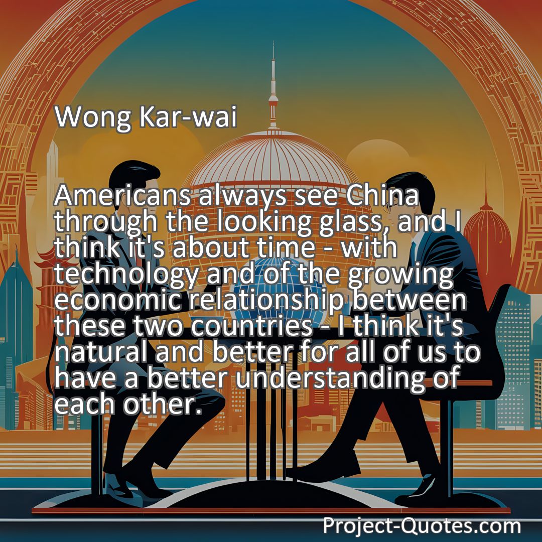 Freely Shareable Quote Image Americans always see China through the looking glass, and I think it's about time - with technology and of the growing economic relationship between these two countries - I think it's natural and better for all of us to have a better understanding of each other.