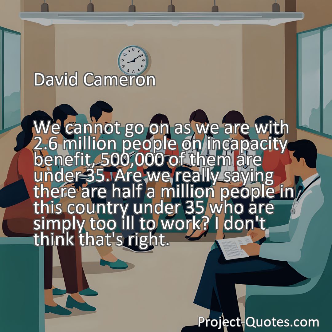 Freely Shareable Quote Image We cannot go on as we are with 2.6 million people on incapacity benefit, 500,000 of them are under 35. Are we really saying there are half a million people in this country under 35 who are simply too ill to work? I don't think that's right.