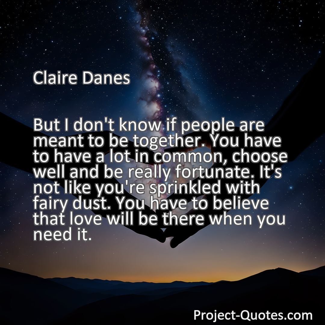 Freely Shareable Quote Image But I don't know if people are meant to be together. You have to have a lot in common, choose well and be really fortunate. It's not like you're sprinkled with fairy dust. You have to believe that love will be there when you need it.