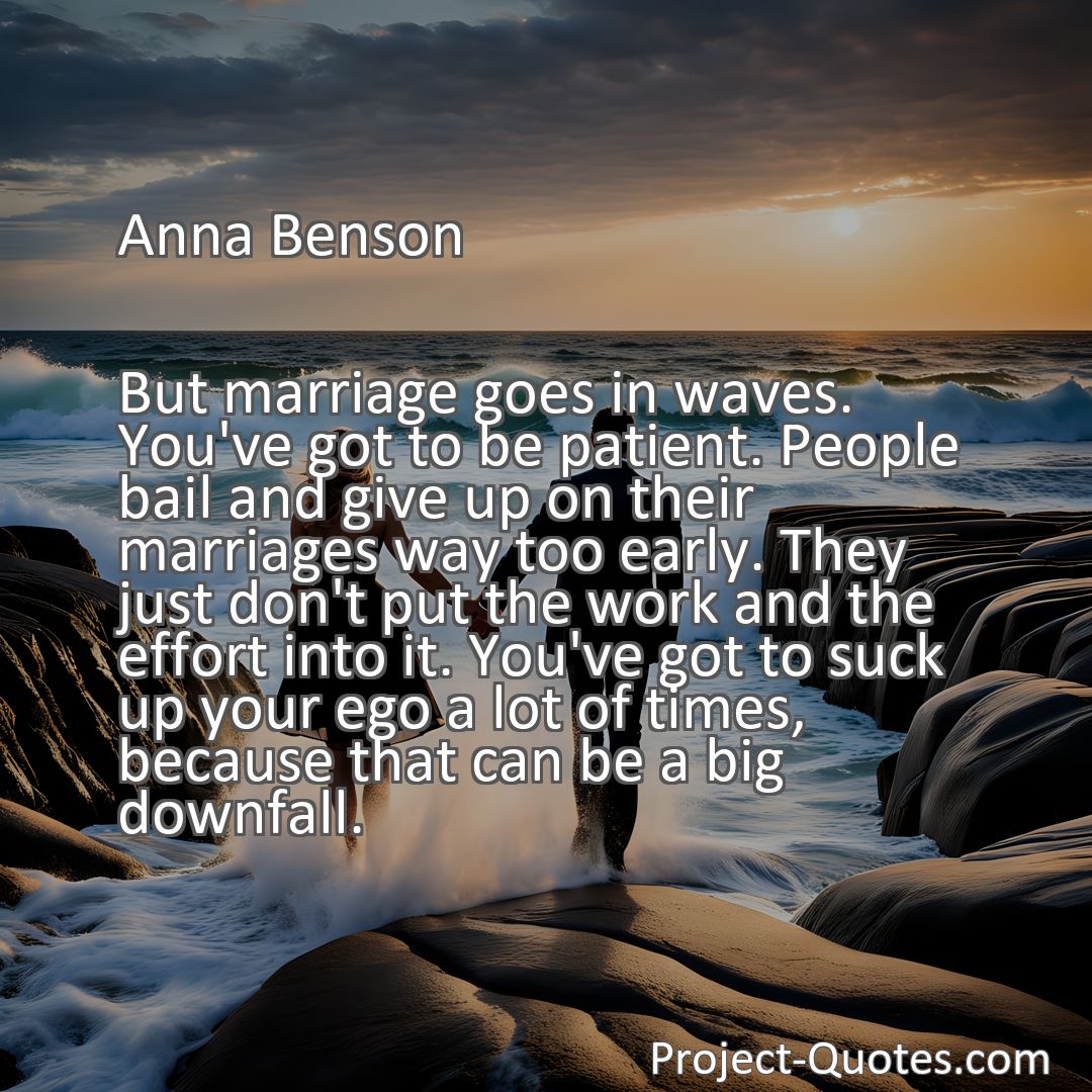 Freely Shareable Quote Image But marriage goes in waves. You've got to be patient. People bail and give up on their marriages way too early. They just don't put the work and the effort into it. You've got to suck up your ego a lot of times, because that can be a big downfall.