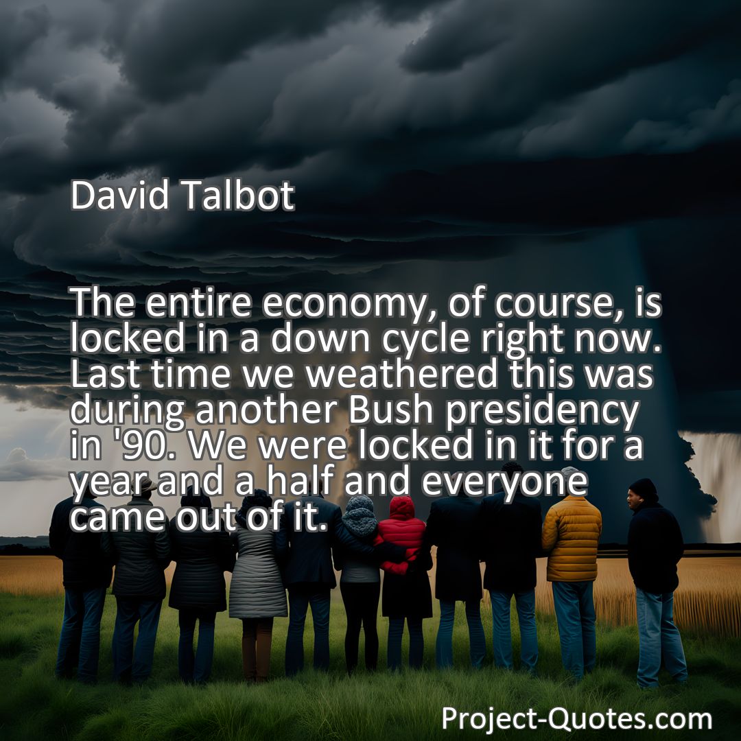 Freely Shareable Quote Image The entire economy, of course, is locked in a down cycle right now. Last time we weathered this was during another Bush presidency in '90. We were locked in it for a year and a half and everyone came out of it.