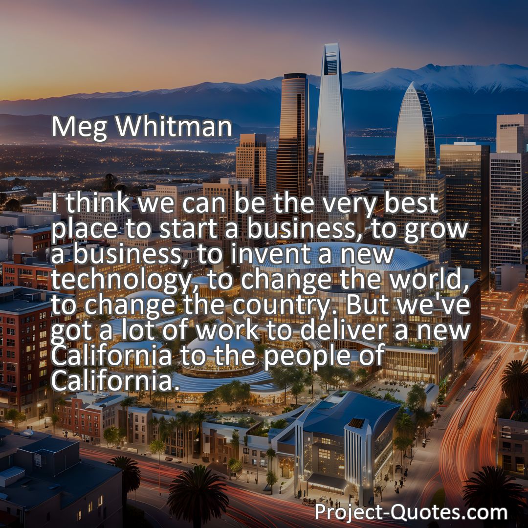 Freely Shareable Quote Image I think we can be the very best place to start a business, to grow a business, to invent a new technology, to change the world, to change the country. But we've got a lot of work to deliver a new California to the people of California.