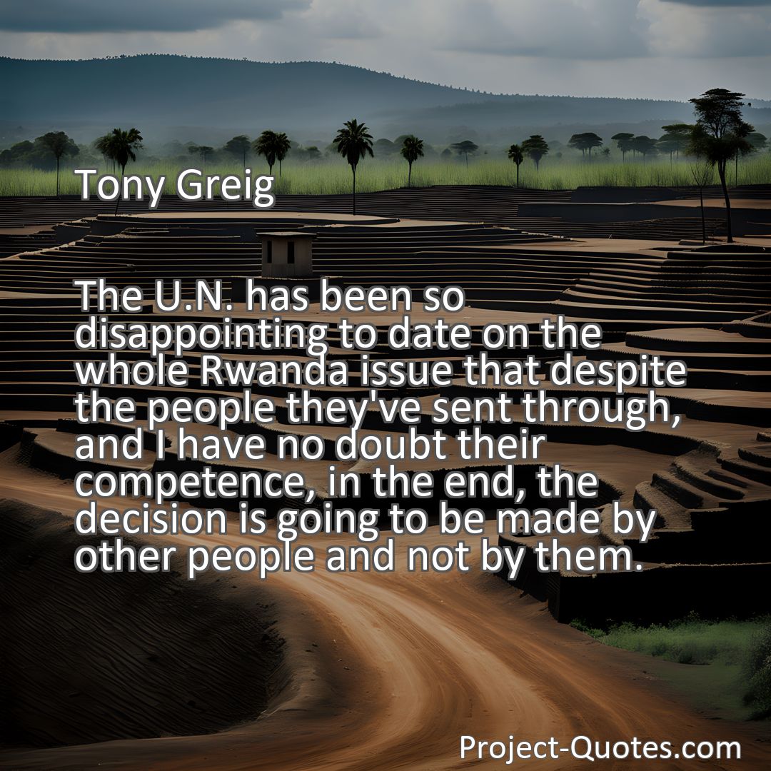 Freely Shareable Quote Image The U.N. has been so disappointing to date on the whole Rwanda issue that despite the people they've sent through, and I have no doubt their competence, in the end, the decision is going to be made by other people and not by them.