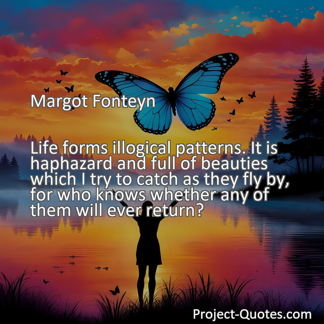 Freely Shareable Quote Image Life forms illogical patterns. It is haphazard and full of beauties which I try to catch as they fly by, for who knows whether any of them will ever return?