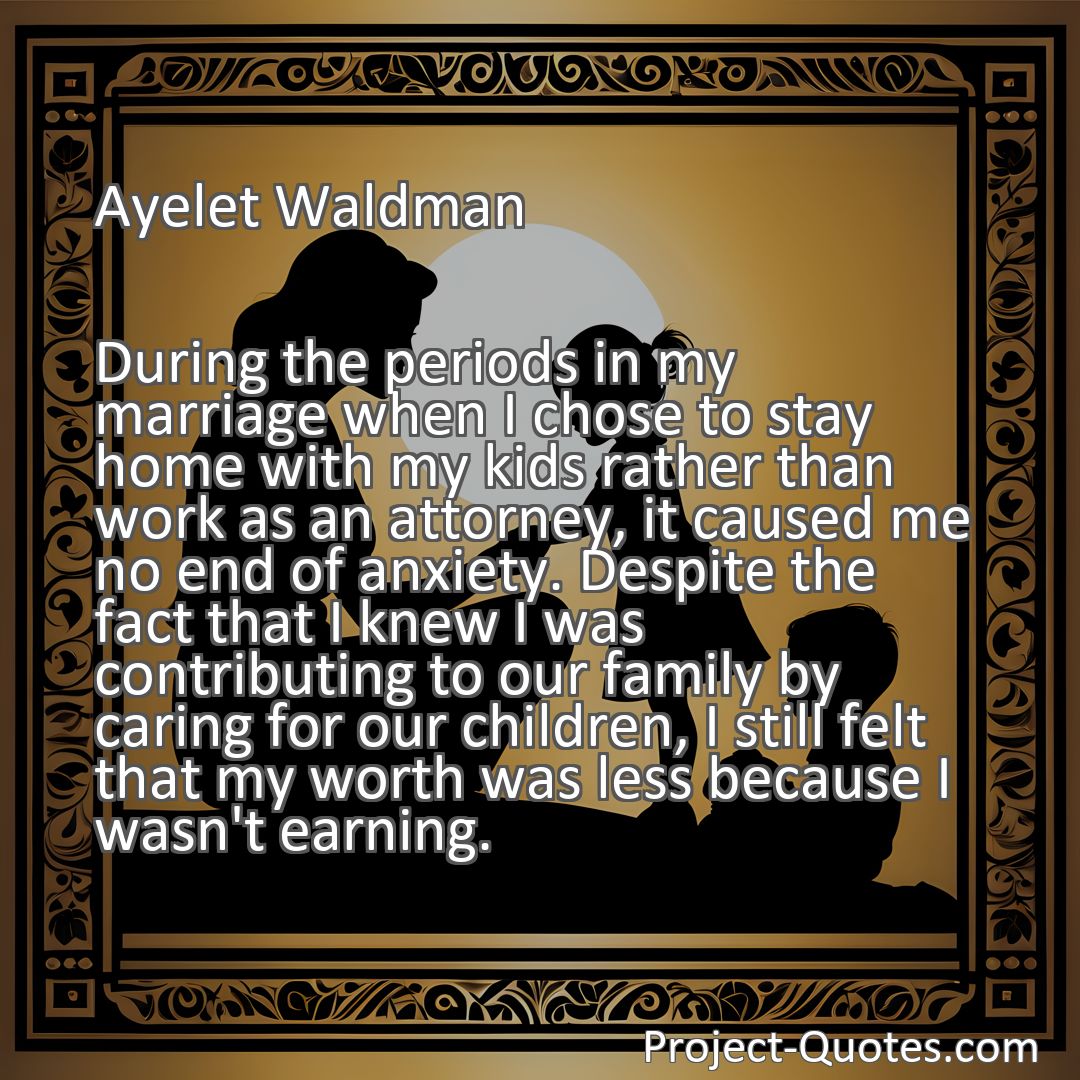 Freely Shareable Quote Image During the periods in my marriage when I chose to stay home with my kids rather than work as an attorney, it caused me no end of anxiety. Despite the fact that I knew I was contributing to our family by caring for our children, I still felt that my worth was less because I wasn't earning.