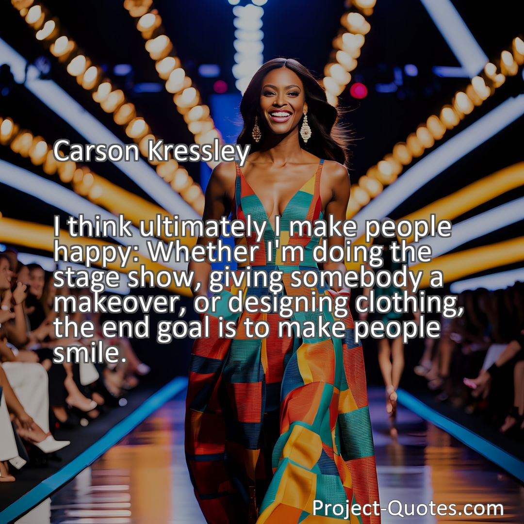 Freely Shareable Quote Image I think ultimately I make people happy: Whether I'm doing the stage show, giving somebody a makeover, or designing clothing, the end goal is to make people smile.