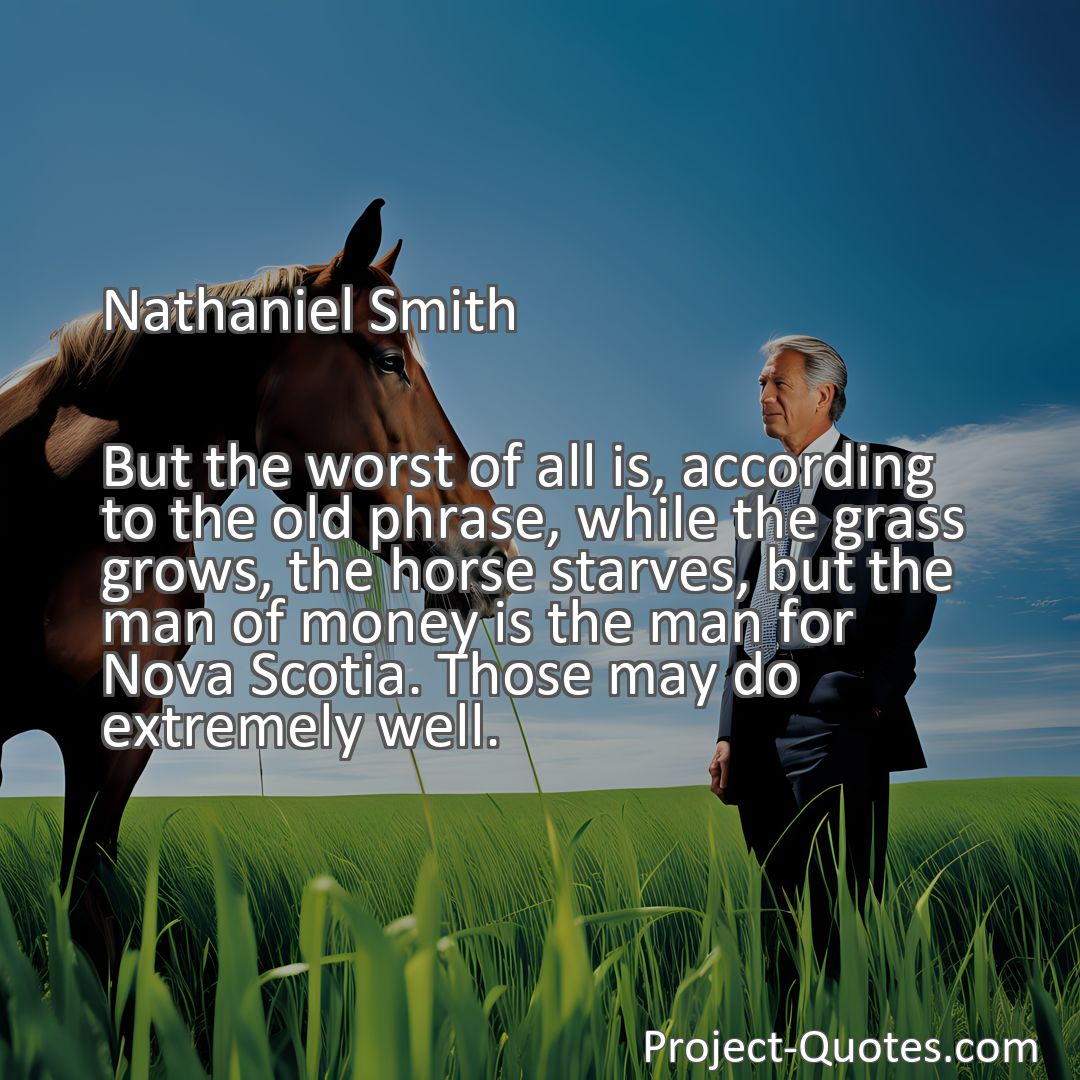 Freely Shareable Quote Image But the worst of all is, according to the old phrase, while the grass grows, the horse starves, but the man of money is the man for Nova Scotia. Those may do extremely well.