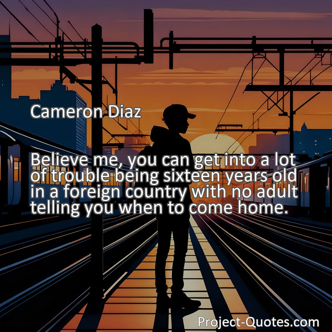 Freely Shareable Quote Image Believe me, you can get into a lot of trouble being sixteen years old in a foreign country with no adult telling you when to come home.