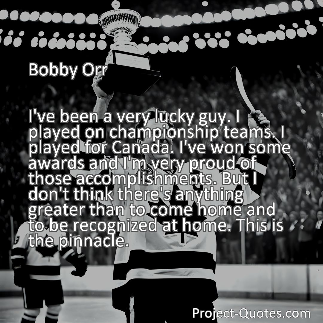 Freely Shareable Quote Image I've been a very lucky guy. I played on championship teams. I played for Canada. I've won some awards and I'm very proud of those accomplishments. But I don't think there's anything greater than to come home and to be recognized at home. This is the pinnacle.