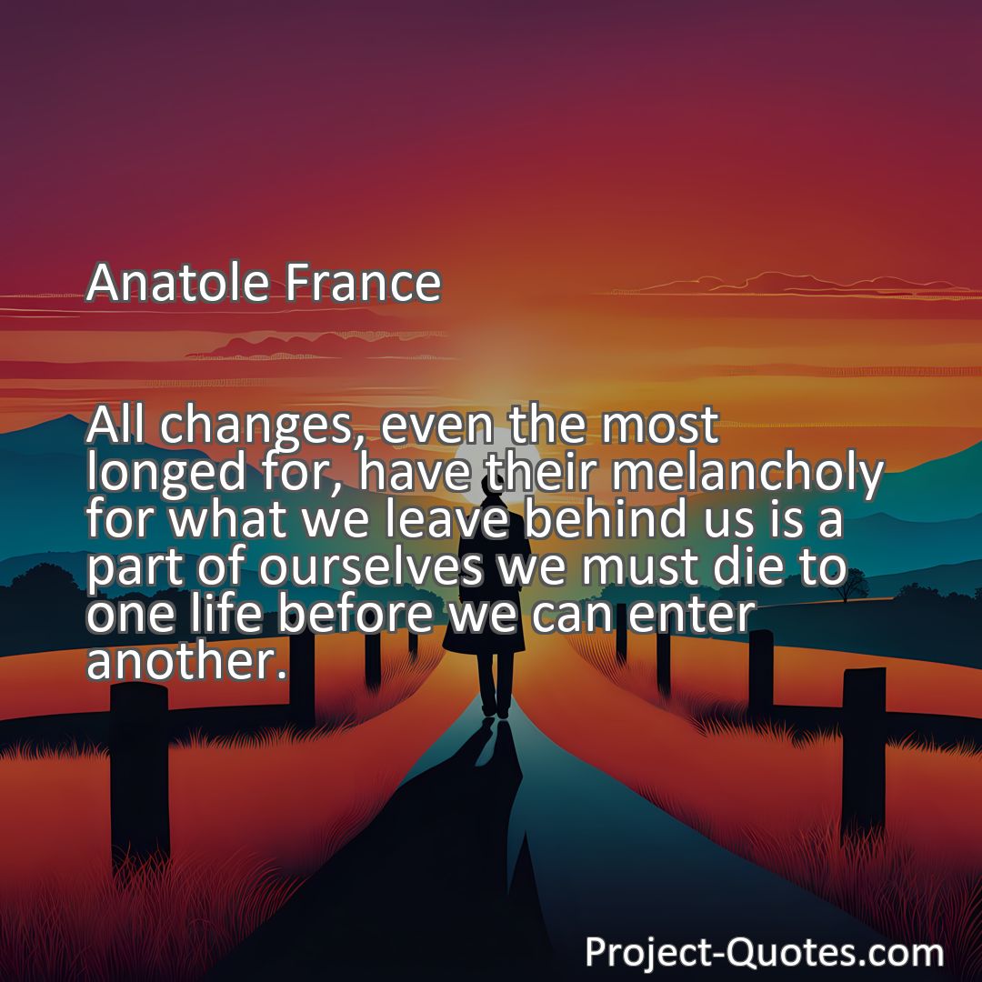 Freely Shareable Quote Image All changes, even the most longed for, have their melancholy for what we leave behind us is a part of ourselves we must die to one life before we can enter another.