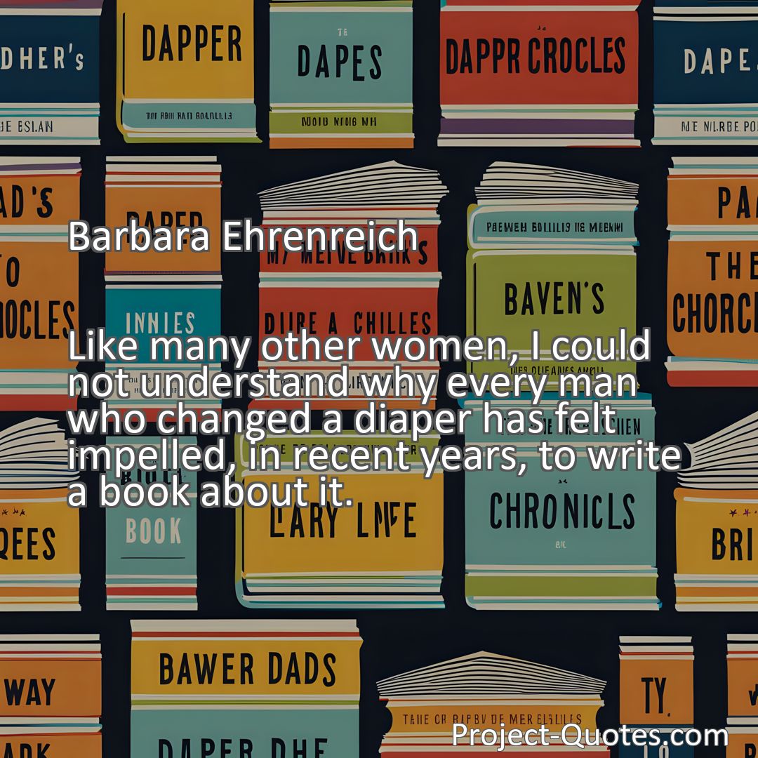 Freely Shareable Quote Image Like many other women, I could not understand why every man who changed a diaper has felt impelled, in recent years, to write a book about it.