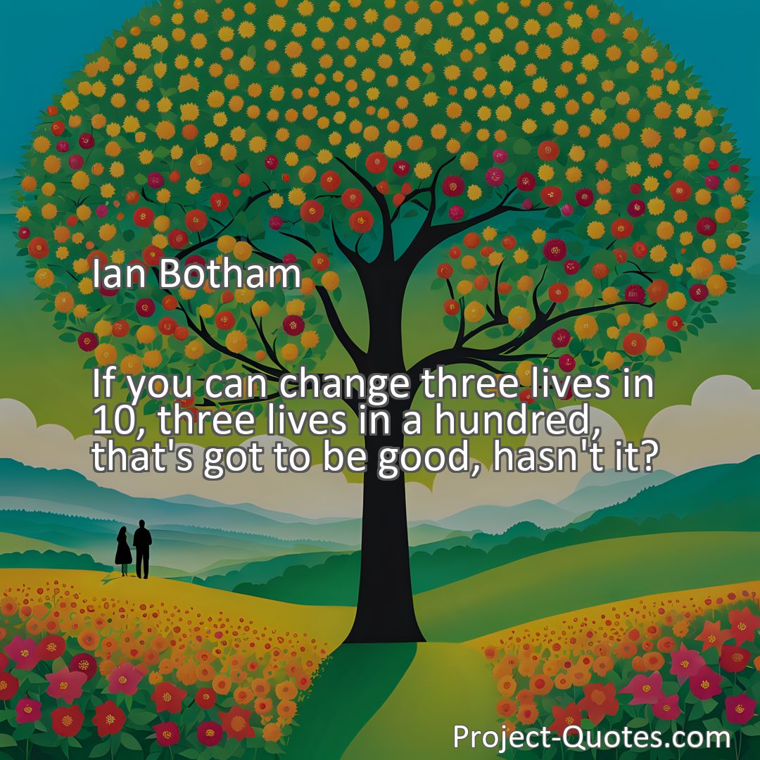 Freely Shareable Quote Image If you can change three lives in 10, three lives in a hundred, that's got to be good, hasn't it?