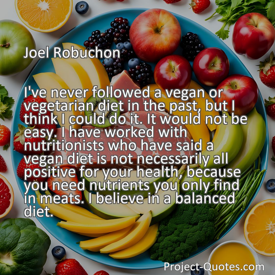 Freely Shareable Quote Image I've never followed a vegan or vegetarian diet in the past, but I think I could do it. It would not be easy. I have worked with nutritionists who have said a vegan diet is not necessarily all positive for your health, because you need nutrients you only find in meats. I believe in a balanced diet.