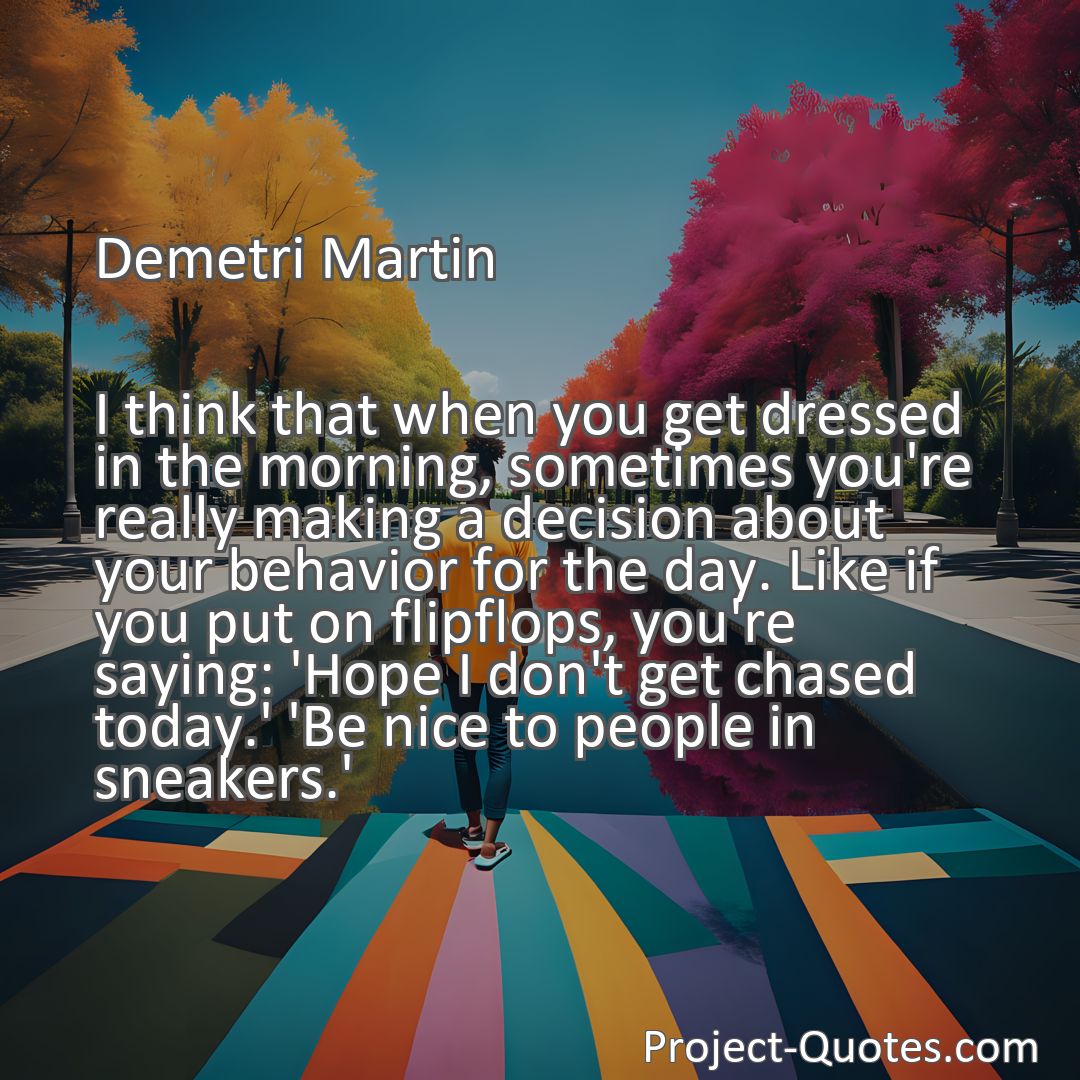 Freely Shareable Quote Image I think that when you get dressed in the morning, sometimes you're really making a decision about your behavior for the day. Like if you put on flipflops, you're saying: 'Hope I don't get chased today.' 'Be nice to people in sneakers.'
