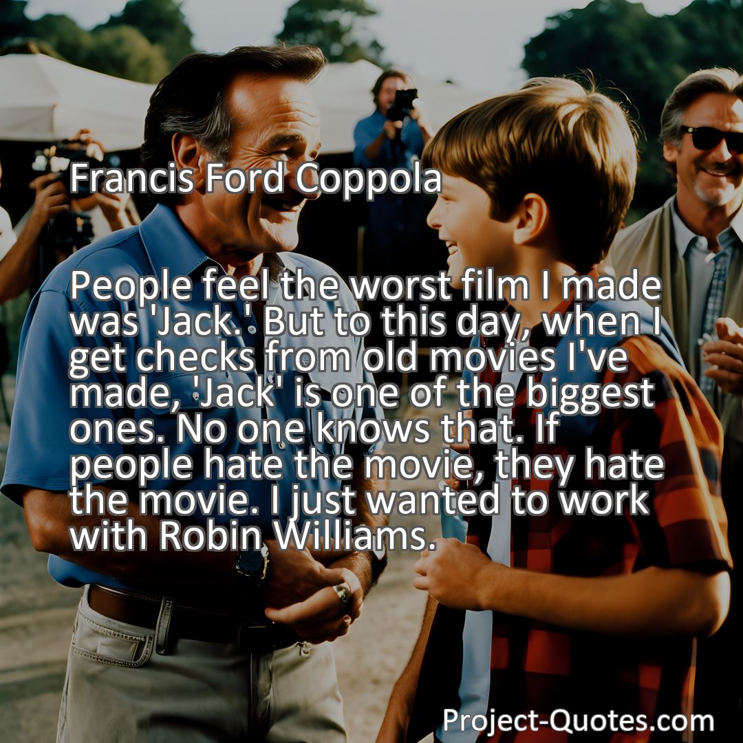Freely Shareable Quote Image People feel the worst film I made was 'Jack.' But to this day, when I get checks from old movies I've made, 'Jack' is one of the biggest ones. No one knows that. If people hate the movie, they hate the movie. I just wanted to work with Robin Williams.
