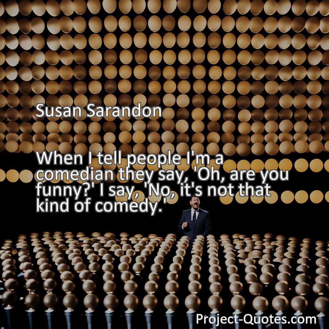 Freely Shareable Quote Image When I tell people I'm a comedian they say, 'Oh, are you funny?' I say, 'No, it's not that kind of comedy.'