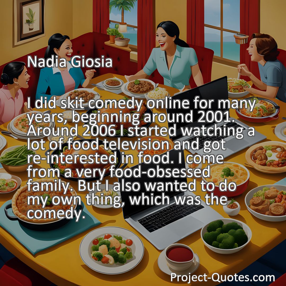 Freely Shareable Quote Image I did skit comedy online for many years, beginning around 2001. Around 2006 I started watching a lot of food television and got re-interested in food. I come from a very food-obsessed family. But I also wanted to do my own thing, which was the comedy.