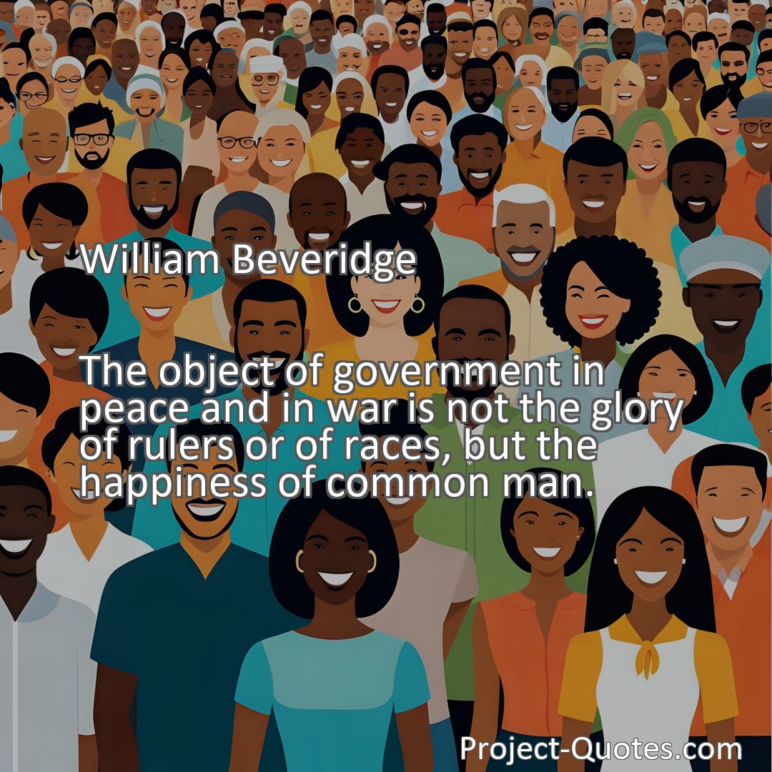 Freely Shareable Quote Image The object of government in peace and in war is not the glory of rulers or of races, but the happiness of common man.