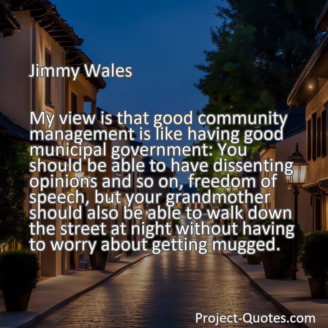 Freely Shareable Quote Image My view is that good community management is like having good municipal government: You should be able to have dissenting opinions and so on, freedom of speech, but your grandmother should also be able to walk down the street at night without having to worry about getting mugged.