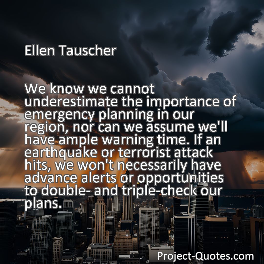 Freely Shareable Quote Image We know we cannot underestimate the importance of emergency planning in our region, nor can we assume we'll have ample warning time. If an earthquake or terrorist attack hits, we won't necessarily have advance alerts or opportunities to double- and triple-check our plans.