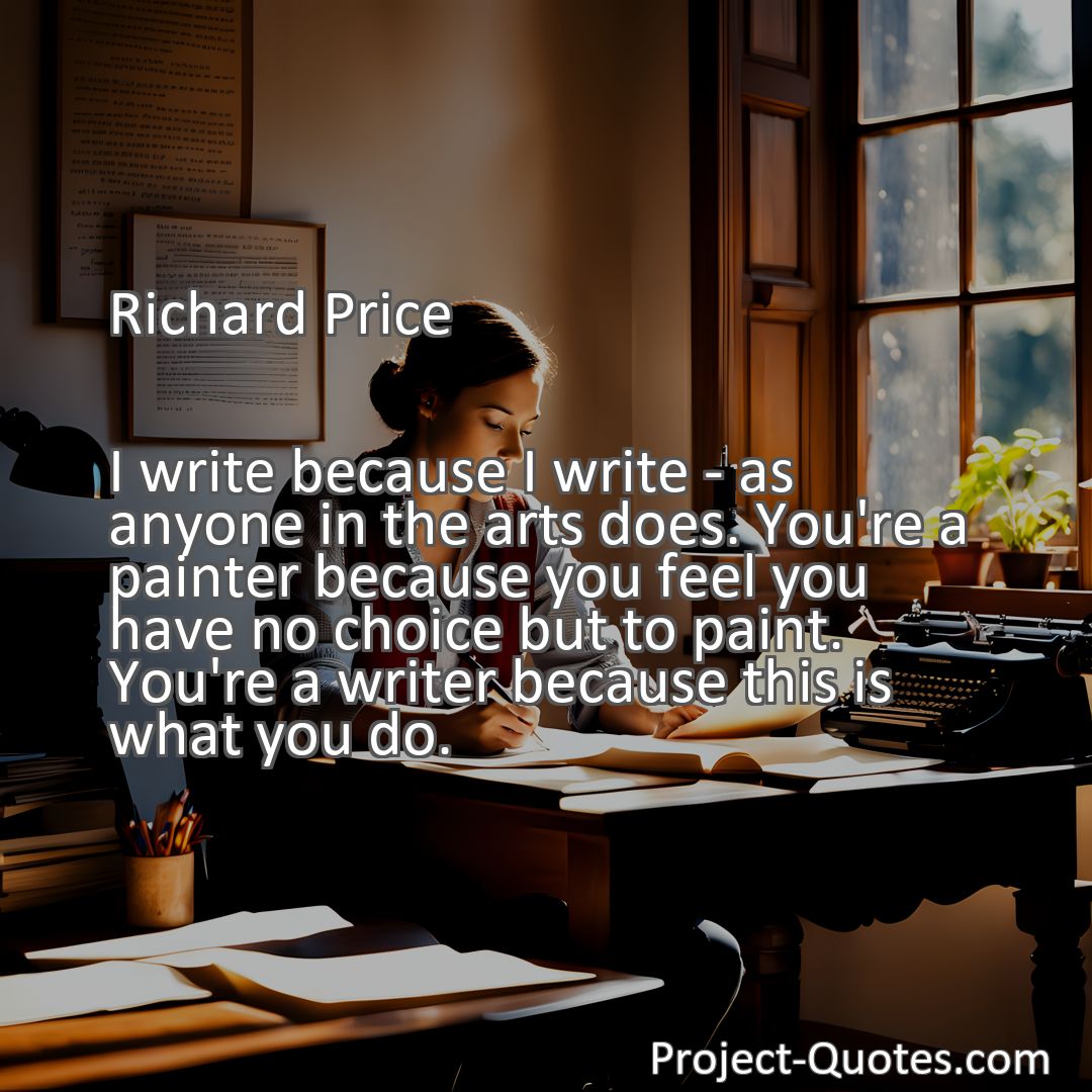 Freely Shareable Quote Image I write because I write - as anyone in the arts does. You're a painter because you feel you have no choice but to paint. You're a writer because this is what you do.