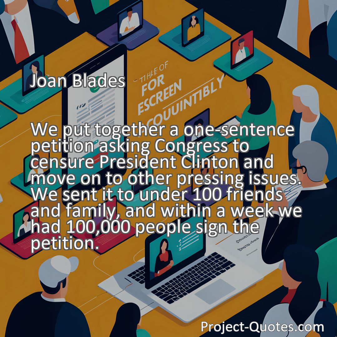 Freely Shareable Quote Image We put together a one-sentence petition asking Congress to censure President Clinton and move on to other pressing issues. We sent it to under 100 friends and family, and within a week we had 100,000 people sign the petition.
