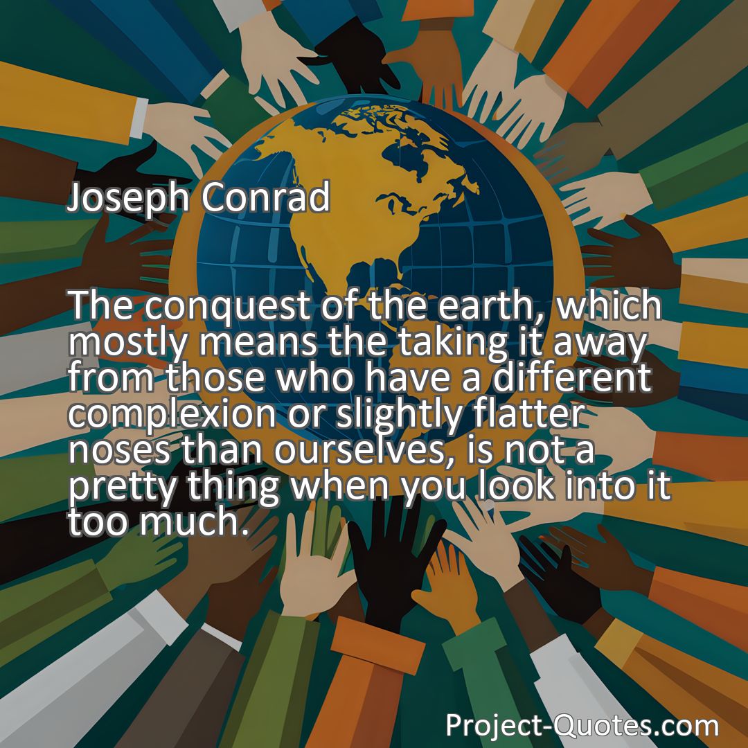 Freely Shareable Quote Image The conquest of the earth, which mostly means the taking it away from those who have a different complexion or slightly flatter noses than ourselves, is not a pretty thing when you look into it too much.