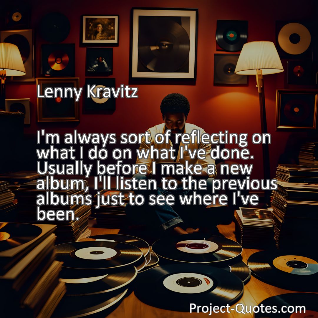 Freely Shareable Quote Image I'm always sort of reflecting on what I do on what I've done. Usually before I make a new album, I'll listen to the previous albums just to see where I've been.