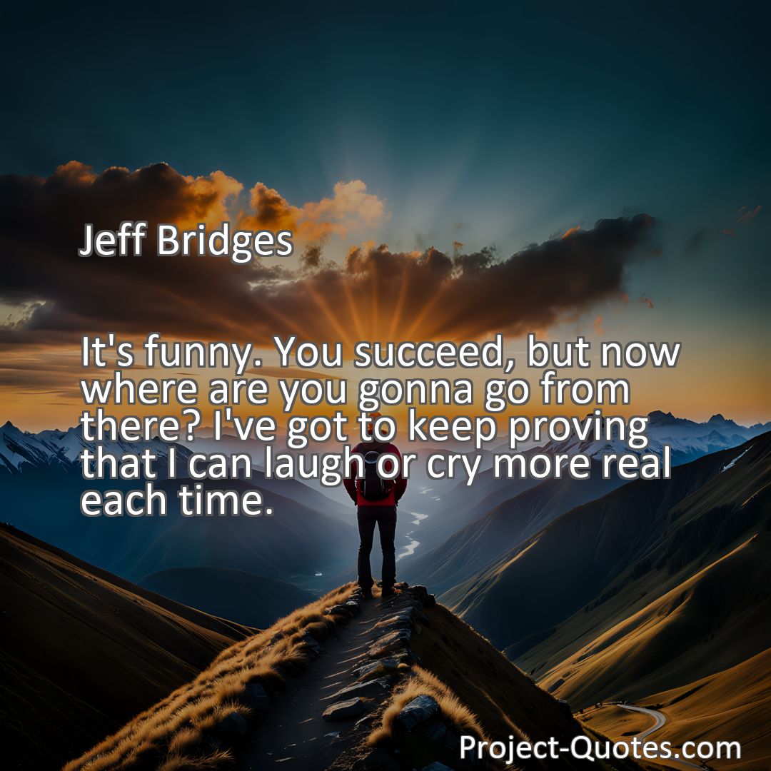 Freely Shareable Quote Image It's funny. You succeed, but now where are you gonna go from there? I've got to keep proving that I can laugh or cry more real each time.