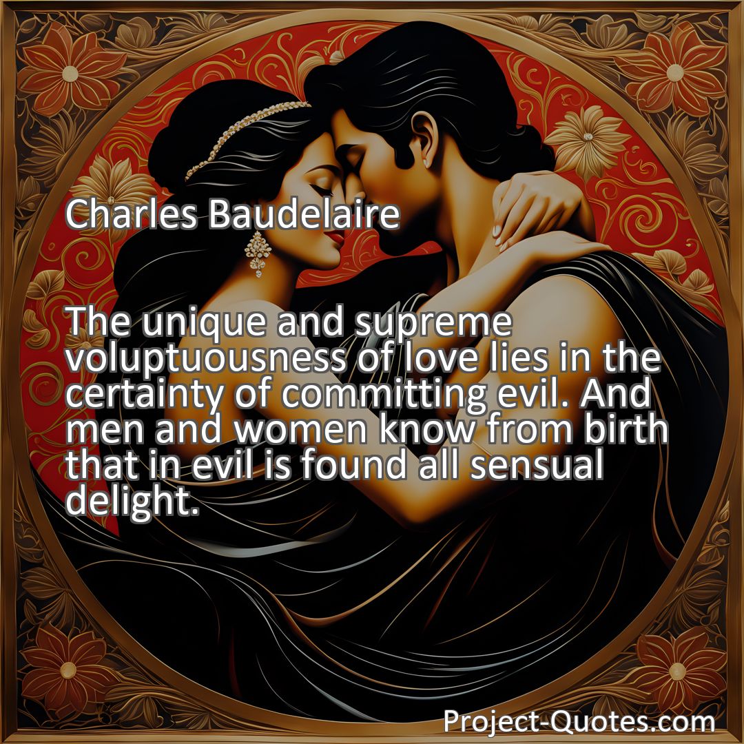 Freely Shareable Quote Image The unique and supreme voluptuousness of love lies in the certainty of committing evil. And men and women know from birth that in evil is found all sensual delight.