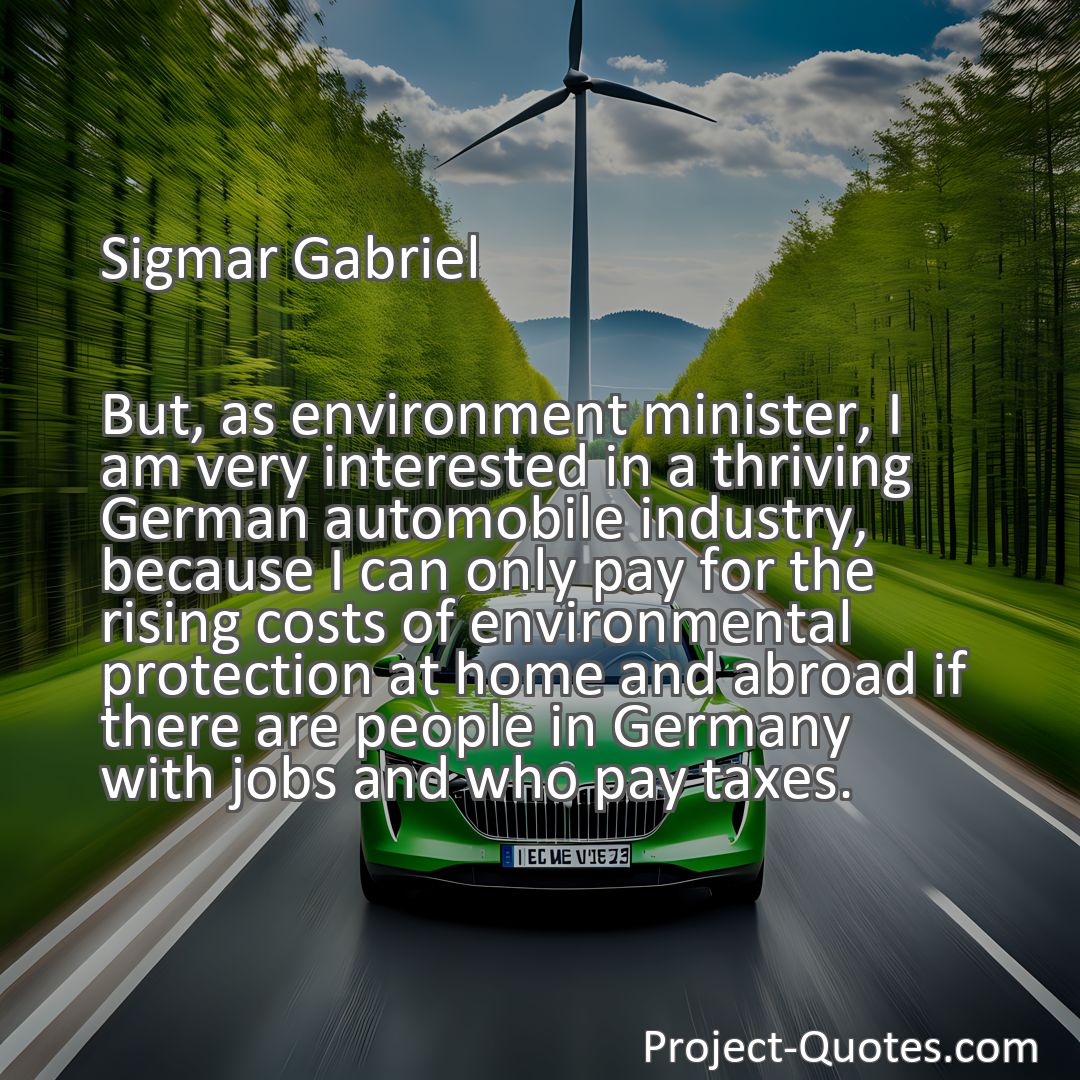 Freely Shareable Quote Image But, as environment minister, I am very interested in a thriving German automobile industry, because I can only pay for the rising costs of environmental protection at home and abroad if there are people in Germany with jobs and who pay taxes.