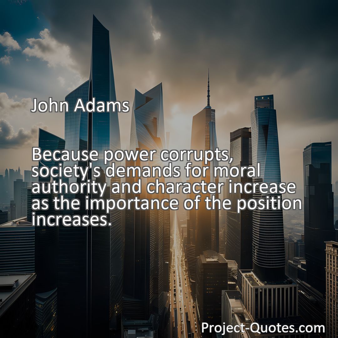 Freely Shareable Quote Image Because power corrupts, society's demands for moral authority and character increase as the importance of the position increases.