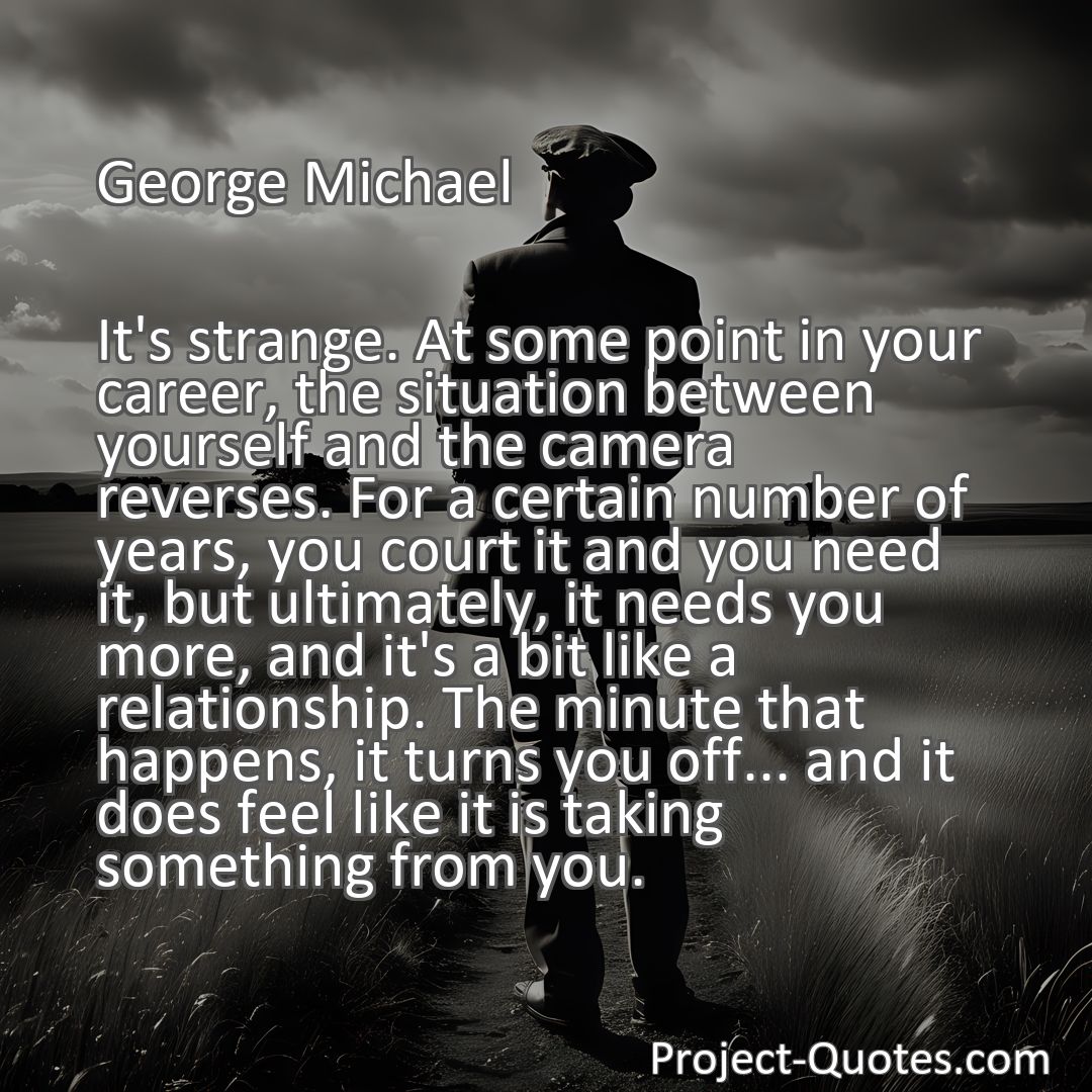 Freely Shareable Quote Image It's strange. At some point in your career, the situation between yourself and the camera reverses. For a certain number of years, you court it and you need it, but ultimately, it needs you more, and it's a bit like a relationship. The minute that happens, it turns you off... and it does feel like it is taking something from you.