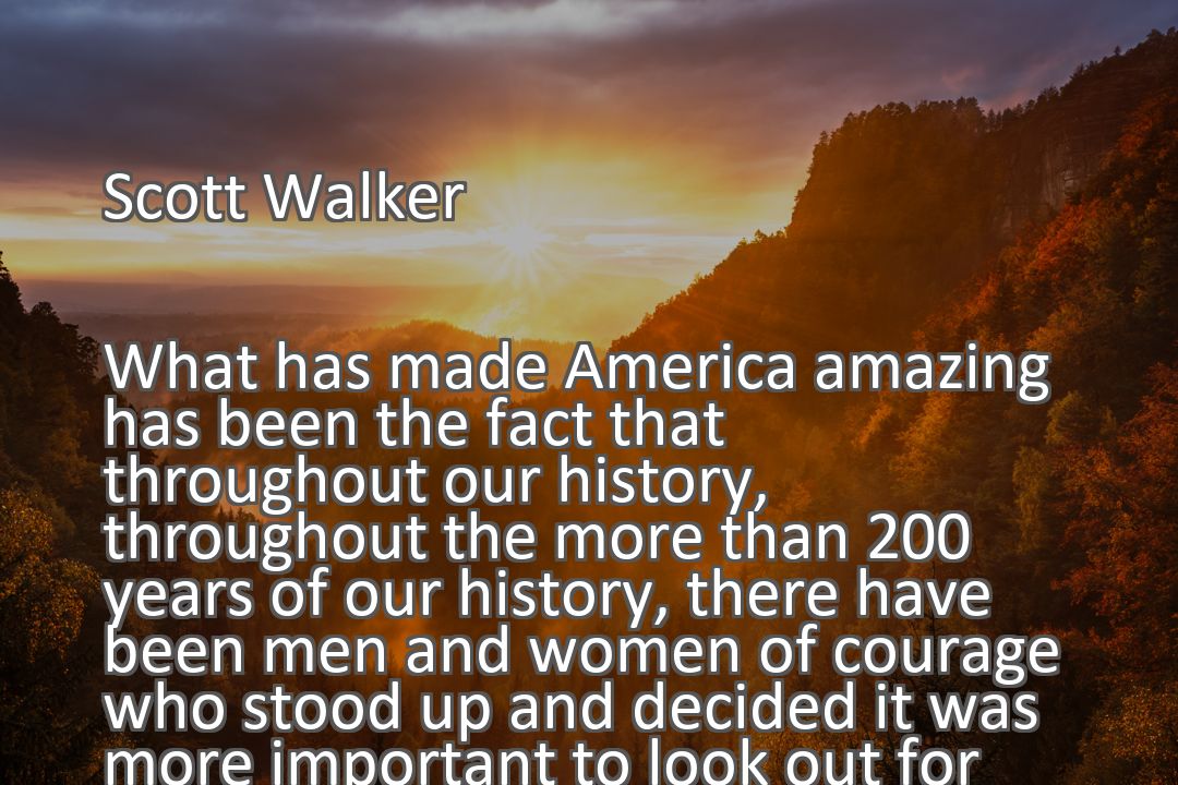 Freely Shareable Quote Image What has made America amazing has been the fact that throughout our history, throughout the more than 200 years of our history, there have been men and women of courage who stood up and decided it was more important to look out for the future of their children and their grandchildren than their own political futures.