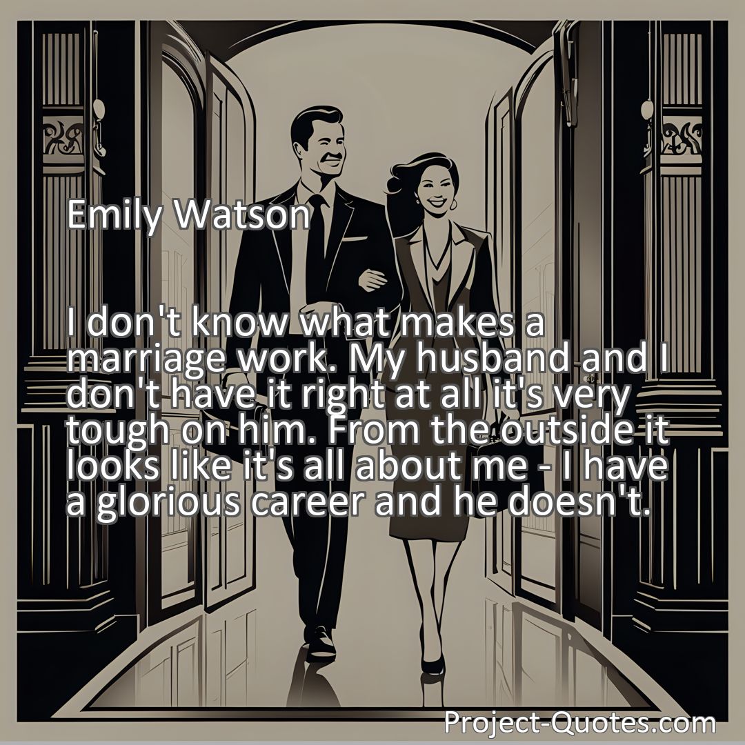 Freely Shareable Quote Image I don't know what makes a marriage work. My husband and I don't have it right at all it's very tough on him. From the outside it looks like it's all about me - I have a glorious career and he doesn't.