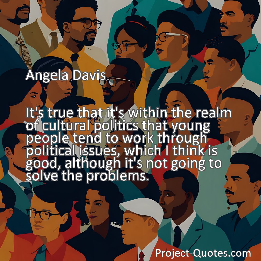 Freely Shareable Quote Image It's true that it's within the realm of cultural politics that young people tend to work through political issues, which I think is good, although it's not going to solve the problems.