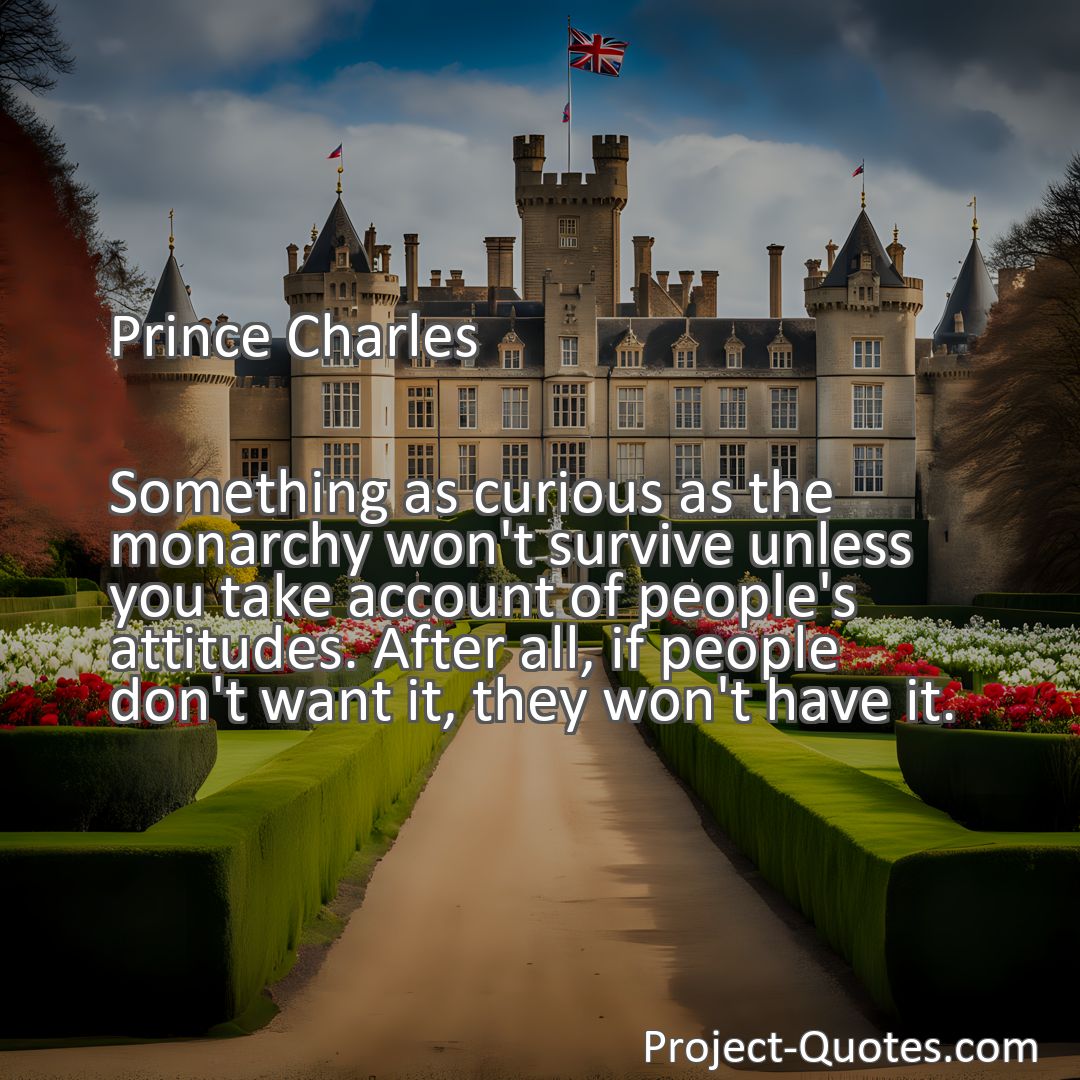 Freely Shareable Quote Image Something as curious as the monarchy won't survive unless you take account of people's attitudes. After all, if people don't want it, they won't have it.