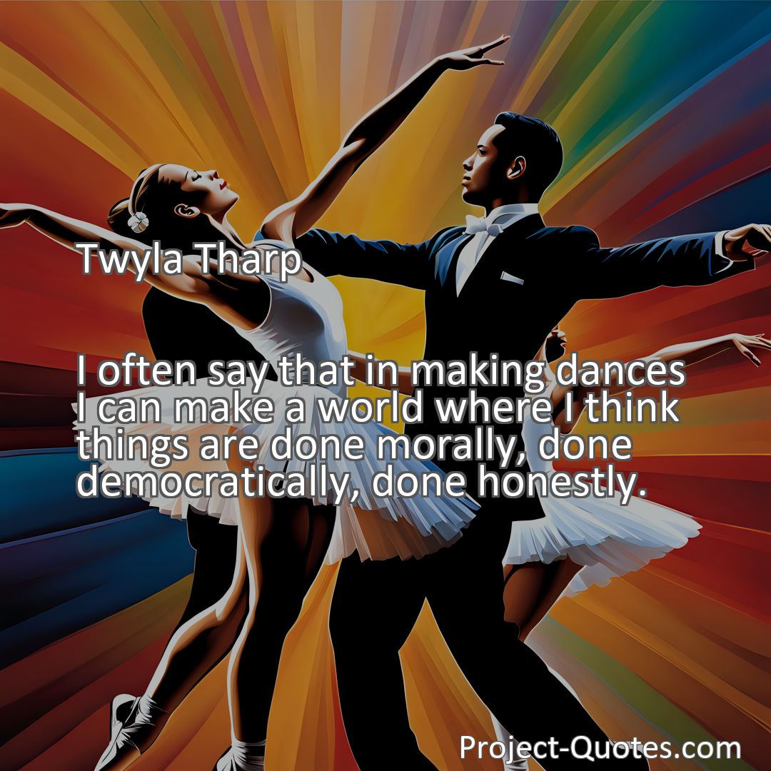Freely Shareable Quote Image I often say that in making dances I can make a world where I think things are done morally, done democratically, done honestly.