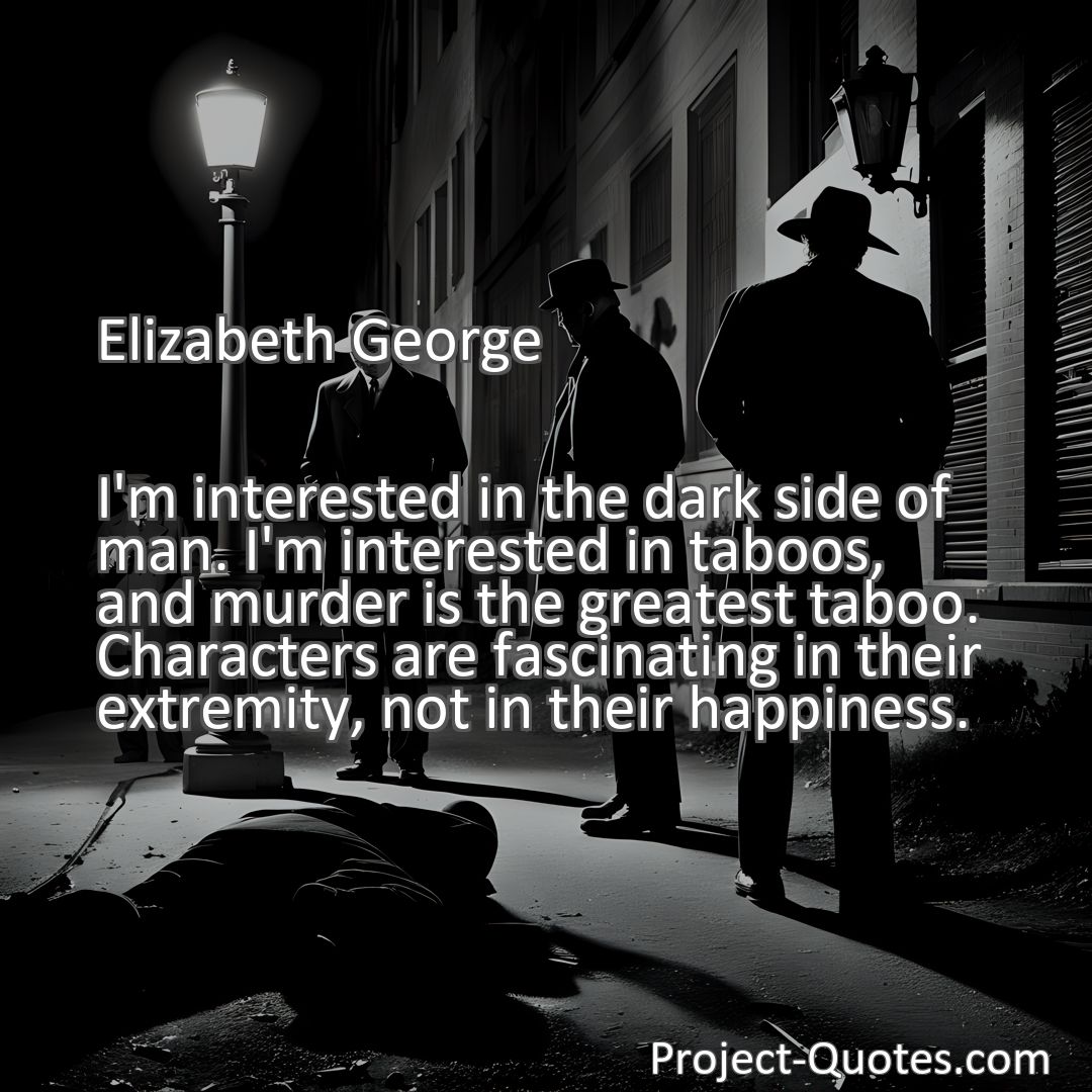 Freely Shareable Quote Image I'm interested in the dark side of man. I'm interested in taboos, and murder is the greatest taboo. Characters are fascinating in their extremity, not in their happiness.