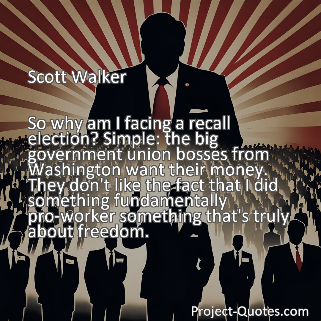 Freely Shareable Quote Image So why am I facing a recall election? Simple: the big government union bosses from Washington want their money. They don't like the fact that I did something fundamentally pro-worker something that's truly about freedom.