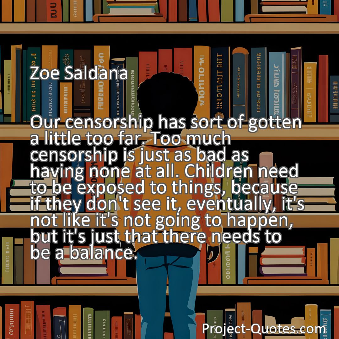 Freely Shareable Quote Image Our censorship has sort of gotten a little too far. Too much censorship is just as bad as having none at all. Children need to be exposed to things, because if they don't see it, eventually, it's not like it's not going to happen, but it's just that there needs to be a balance.