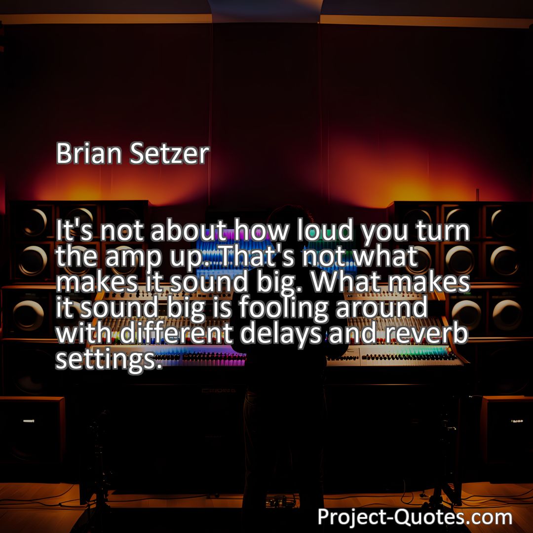 Freely Shareable Quote Image It's not about how loud you turn the amp up. That's not what makes it sound big. What makes it sound big is fooling around with different delays and reverb settings.