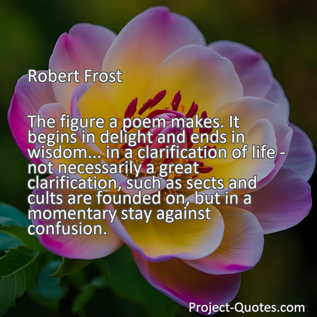 Freely Shareable Quote Image The figure a poem makes. It begins in delight and ends in wisdom... in a clarification of life - not necessarily a great clarification, such as sects and cults are founded on, but in a momentary stay against confusion.