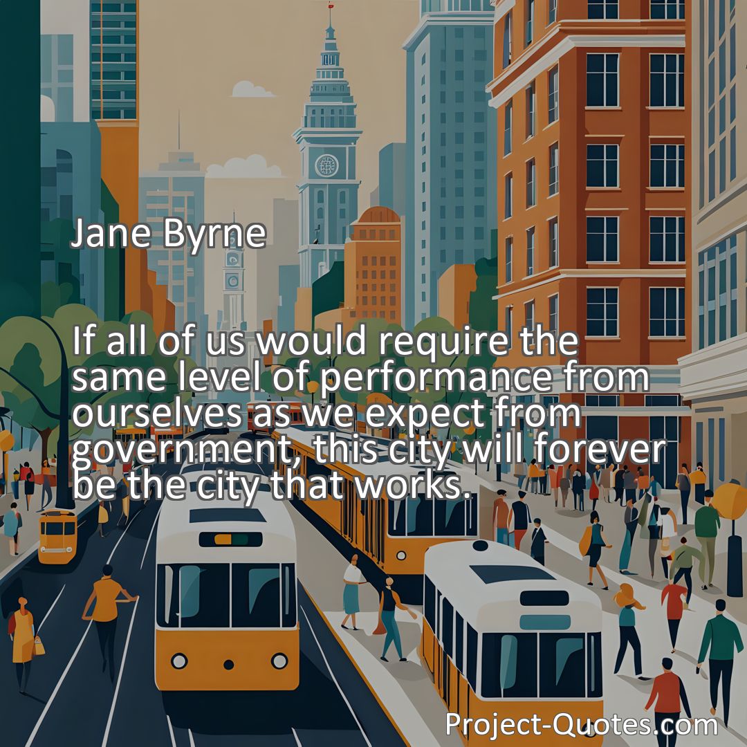 Freely Shareable Quote Image If all of us would require the same level of performance from ourselves as we expect from government, this city will forever be the city that works.