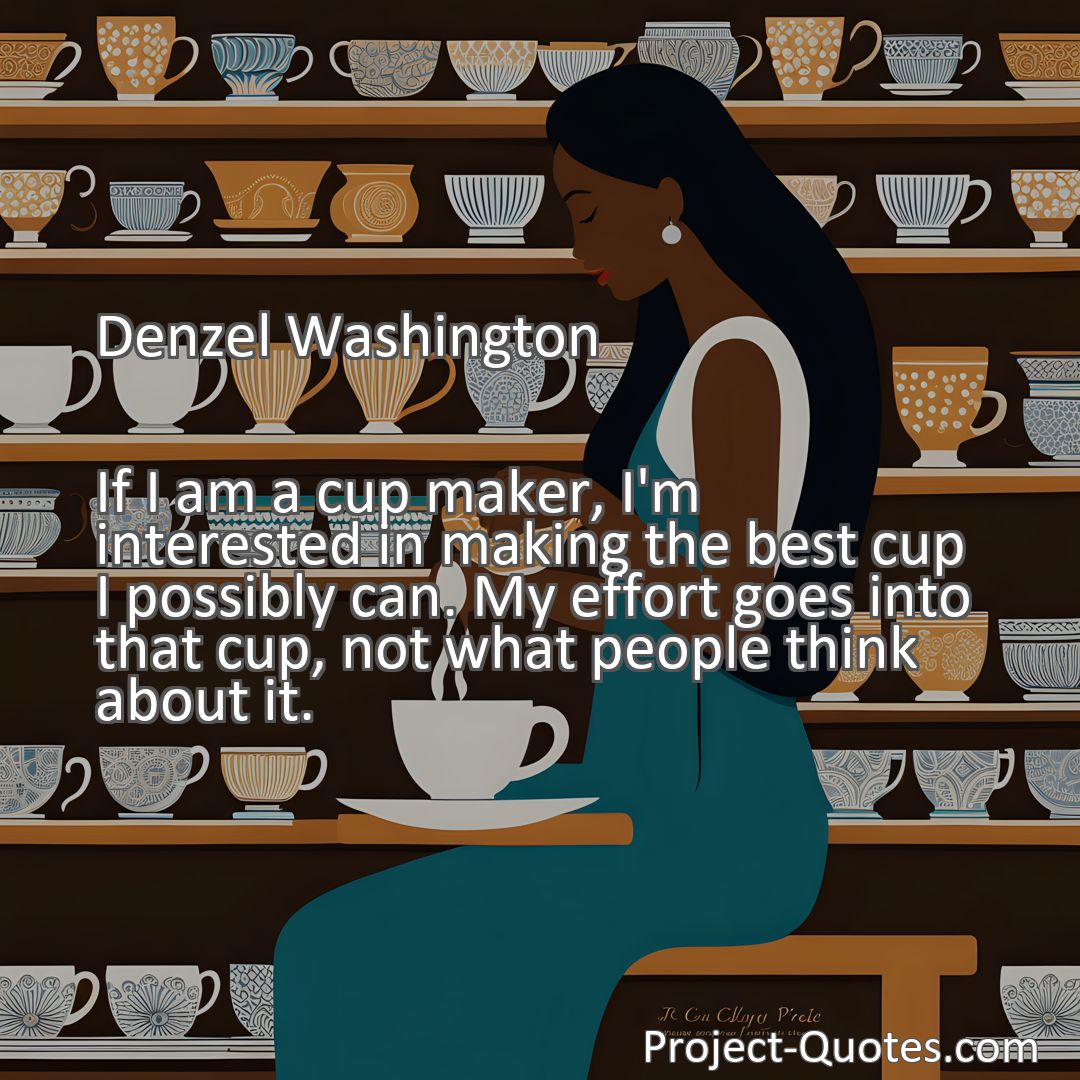Freely Shareable Quote Image If I am a cup maker, I'm interested in making the best cup I possibly can. My effort goes into that cup, not what people think about it.